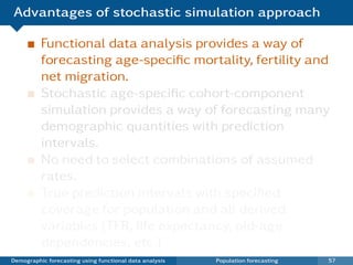 Advantages of stochastic simulation approach

          Functional data analysis provides a way of
          forecasting age-speciﬁc mortality, fertility and
          net migration.
          Stochastic age-speciﬁc cohort-component
          simulation provides a way of forecasting many
          demographic quantities with prediction
          intervals.
          No need to select combinations of assumed
          rates.
          True prediction intervals with speciﬁed
          coverage for population and all derived
          variables (TFR, life expectancy, old-age
          dependencies, etc.)
Demographic forecasting using functional data analysis   Population forecasting   57
 