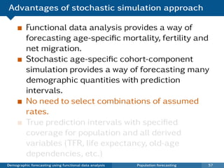 Advantages of stochastic simulation approach

          Functional data analysis provides a way of
          forecasting age-speciﬁc mortality, fertility and
          net migration.
          Stochastic age-speciﬁc cohort-component
          simulation provides a way of forecasting many
          demographic quantities with prediction
          intervals.
          No need to select combinations of assumed
          rates.
          True prediction intervals with speciﬁed
          coverage for population and all derived
          variables (TFR, life expectancy, old-age
          dependencies, etc.)
Demographic forecasting using functional data analysis   Population forecasting   57
 