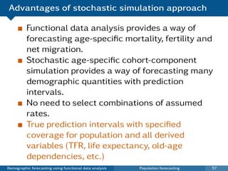 Advantages of stochastic simulation approach

          Functional data analysis provides a way of
          forecasting age-speciﬁc mortality, fertility and
          net migration.
          Stochastic age-speciﬁc cohort-component
          simulation provides a way of forecasting many
          demographic quantities with prediction
          intervals.
          No need to select combinations of assumed
          rates.
          True prediction intervals with speciﬁed
          coverage for population and all derived
          variables (TFR, life expectancy, old-age
          dependencies, etc.)
Demographic forecasting using functional data analysis   Population forecasting   57
 