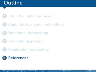 Outline

 1    A functional linear model

 2    Bagplots, boxplots and outliers

 3    Functional forecasting

 4    Forecasting groups

 5    Population forecasting

 6    References


Demographic forecasting using functional data analysis   References   58
 