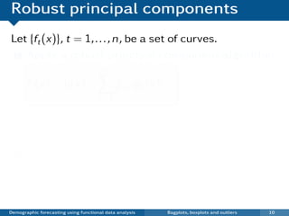 Robust principal components
Let {ft (x)}, t = 1, . . . , n, be a set of curves.
 1 Apply a robust principal component algorithm

                                      n−1
       ft (x) = µ(x) +                       βt,k φk (x)
                                      k =1

                 µ(x) is median curve
                 {φk (x)} are principal components
                 {βt,k } are PC scores
  2    Plot βi ,2 vs βi ,1
   ¯ Each point in scatterplot represents one curve.
   ¯ Outliers show up in bivariate score space.

Demographic forecasting using functional data analysis     Bagplots, boxplots and outliers   10
 