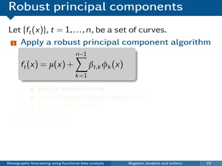 Robust principal components
Let {ft (x)}, t = 1, . . . , n, be a set of curves.
 1 Apply a robust principal component algorithm

                                      n−1
       ft (x) = µ(x) +                       βt,k φk (x)
                                      k =1

                 µ(x) is median curve
                 {φk (x)} are principal components
                 {βt,k } are PC scores
  2    Plot βi ,2 vs βi ,1
   ¯ Each point in scatterplot represents one curve.
   ¯ Outliers show up in bivariate score space.

Demographic forecasting using functional data analysis     Bagplots, boxplots and outliers   10
 