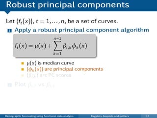 Robust principal components
Let {ft (x)}, t = 1, . . . , n, be a set of curves.
 1 Apply a robust principal component algorithm

                                      n−1
       ft (x) = µ(x) +                       βt,k φk (x)
                                      k =1

                 µ(x) is median curve
                 {φk (x)} are principal components
                 {βt,k } are PC scores
  2    Plot βi ,2 vs βi ,1
   ¯ Each point in scatterplot represents one curve.
   ¯ Outliers show up in bivariate score space.

Demographic forecasting using functional data analysis     Bagplots, boxplots and outliers   10
 