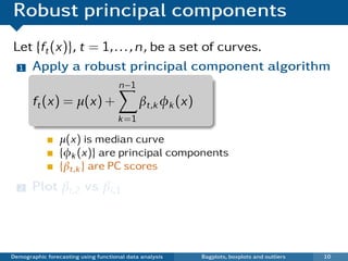 Robust principal components
Let {ft (x)}, t = 1, . . . , n, be a set of curves.
 1 Apply a robust principal component algorithm

                                      n−1
       ft (x) = µ(x) +                       βt,k φk (x)
                                      k =1

                 µ(x) is median curve
                 {φk (x)} are principal components
                 {βt,k } are PC scores
  2    Plot βi ,2 vs βi ,1
   ¯ Each point in scatterplot represents one curve.
   ¯ Outliers show up in bivariate score space.

Demographic forecasting using functional data analysis     Bagplots, boxplots and outliers   10
 