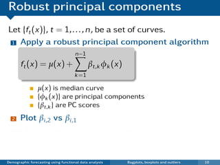 Robust principal components
Let {ft (x)}, t = 1, . . . , n, be a set of curves.
 1 Apply a robust principal component algorithm

                                      n−1
       ft (x) = µ(x) +                       βt,k φk (x)
                                      k =1

                 µ(x) is median curve
                 {φk (x)} are principal components
                 {βt,k } are PC scores
  2    Plot βi ,2 vs βi ,1
   ¯ Each point in scatterplot represents one curve.
   ¯ Outliers show up in bivariate score space.

Demographic forecasting using functional data analysis     Bagplots, boxplots and outliers   10
 