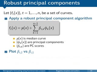 Robust principal components
Let {ft (x)}, t = 1, . . . , n, be a set of curves.
 1 Apply a robust principal component algorithm

                                      n−1
       ft (x) = µ(x) +                       βt,k φk (x)
                                      k =1

                 µ(x) is median curve
                 {φk (x)} are principal components
                 {βt,k } are PC scores
  2    Plot βi ,2 vs βi ,1
   ¯ Each point in scatterplot represents one curve.
   ¯ Outliers show up in bivariate score space.

Demographic forecasting using functional data analysis     Bagplots, boxplots and outliers   10
 