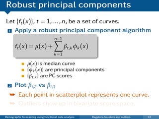 Robust principal components
Let {ft (x)}, t = 1, . . . , n, be a set of curves.
 1 Apply a robust principal component algorithm

                                      n−1
       ft (x) = µ(x) +                       βt,k φk (x)
                                      k =1

                 µ(x) is median curve
                 {φk (x)} are principal components
                 {βt,k } are PC scores
  2    Plot βi ,2 vs βi ,1
   ¯ Each point in scatterplot represents one curve.
   ¯ Outliers show up in bivariate score space.

Demographic forecasting using functional data analysis     Bagplots, boxplots and outliers   10
 