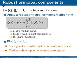 Robust principal components
Let {ft (x)}, t = 1, . . . , n, be a set of curves.
 1 Apply a robust principal component algorithm

                                      n−1
       ft (x) = µ(x) +                       βt,k φk (x)
                                      k =1

                 µ(x) is median curve
                 {φk (x)} are principal components
                 {βt,k } are PC scores
  2    Plot βi ,2 vs βi ,1
   ¯ Each point in scatterplot represents one curve.
   ¯ Outliers show up in bivariate score space.

Demographic forecasting using functional data analysis     Bagplots, boxplots and outliers   10
 