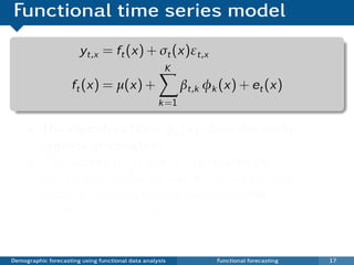 Functional time series model
                       yt,x = ft (x) + σt (x)εt,x
                                                     K
                     ft (x) = µ(x) +                      βt,k φk (x) + et (x)
                                                   k =1

          The eigenfunctions φk (x) show the main
          regions of variation.
          The scores {βt,k } are uncorrelated by
          construction. So we can forecast each βt,k
          using a univariate time series model.
          Outliers are treated as missing values.
          Univariate ARIMA models are used for
          forecasting.
Demographic forecasting using functional data analysis           Functional forecasting   17
 