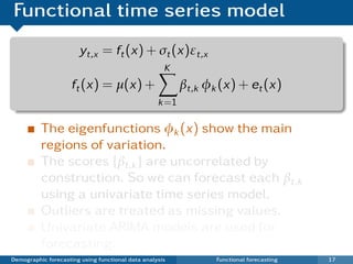 Functional time series model
                       yt,x = ft (x) + σt (x)εt,x
                                                     K
                     ft (x) = µ(x) +                      βt,k φk (x) + et (x)
                                                   k =1

          The eigenfunctions φk (x) show the main
          regions of variation.
          The scores {βt,k } are uncorrelated by
          construction. So we can forecast each βt,k
          using a univariate time series model.
          Outliers are treated as missing values.
          Univariate ARIMA models are used for
          forecasting.
Demographic forecasting using functional data analysis           Functional forecasting   17
 