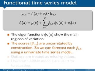 Functional time series model
                       yt,x = ft (x) + σt (x)εt,x
                                                     K
                     ft (x) = µ(x) +                      βt,k φk (x) + et (x)
                                                   k =1

          The eigenfunctions φk (x) show the main
          regions of variation.
          The scores {βt,k } are uncorrelated by
          construction. So we can forecast each βt,k
          using a univariate time series model.
          Outliers are treated as missing values.
          Univariate ARIMA models are used for
          forecasting.
Demographic forecasting using functional data analysis           Functional forecasting   17
 