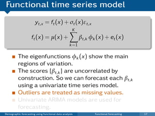 Functional time series model
                       yt,x = ft (x) + σt (x)εt,x
                                                     K
                     ft (x) = µ(x) +                      βt,k φk (x) + et (x)
                                                   k =1

          The eigenfunctions φk (x) show the main
          regions of variation.
          The scores {βt,k } are uncorrelated by
          construction. So we can forecast each βt,k
          using a univariate time series model.
          Outliers are treated as missing values.
          Univariate ARIMA models are used for
          forecasting.
Demographic forecasting using functional data analysis           Functional forecasting   17
 