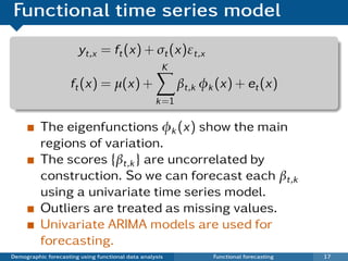 Functional time series model
                       yt,x = ft (x) + σt (x)εt,x
                                                     K
                     ft (x) = µ(x) +                      βt,k φk (x) + et (x)
                                                   k =1

          The eigenfunctions φk (x) show the main
          regions of variation.
          The scores {βt,k } are uncorrelated by
          construction. So we can forecast each βt,k
          using a univariate time series model.
          Outliers are treated as missing values.
          Univariate ARIMA models are used for
          forecasting.
Demographic forecasting using functional data analysis           Functional forecasting   17
 