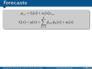 Forecasts
                       yt,x = ft (x) + σt (x)εt,x
                                                     K
                     ft (x) = µ(x) +                      βt,k φk (x) + et (x)
                                                   k =1




Demographic forecasting using functional data analysis           Functional forecasting   18
 