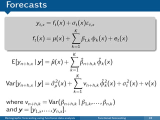 Forecasts
                       yt,x = ft (x) + σt (x)εt,x
                                                     K
                     ft (x) = µ(x) +                      βt,k φk (x) + et (x)
                                                   k =1
                                                    K
     E[yn+h ,x | y] = µ(x) +
                      ˆ                                  ˆ       ˆ
                                                         βn+h ,k φk (x)
                                                  k =1
                                                     K
                   ˆ2
Var[yn+h ,x | y] = σµ (x) +                                        ˆ2
                                                           vn+h ,k φk (x) + σt2 (x) + v(x)
                                                    k =1

where vn+h ,k = Var(βn+h ,k | β1,k , . . . , βn,k )
and y = [y1,x , . . . , yn,x ].
Demographic forecasting using functional data analysis           Functional forecasting   18
 