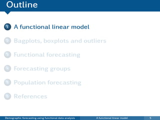 Outline

 1    A functional linear model

 2    Bagplots, boxplots and outliers

 3    Functional forecasting

 4    Forecasting groups

 5    Population forecasting

 6    References


Demographic forecasting using functional data analysis   A functional linear model   5
 
