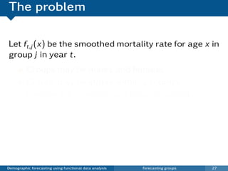 The problem

Let ft,j (x) be the smoothed mortality rate for age x in
group j in year t.
          Groups may be males and females.
          Groups may be states within a country.
          Expected that groups will behave similarly.
          Coherent forecasts do not diverge over time.
          Existing functional models do not impose
          coherence.



Demographic forecasting using functional data analysis   Forecasting groups   27
 