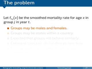The problem

Let ft,j (x) be the smoothed mortality rate for age x in
group j in year t.
          Groups may be males and females.
          Groups may be states within a country.
          Expected that groups will behave similarly.
          Coherent forecasts do not diverge over time.
          Existing functional models do not impose
          coherence.



Demographic forecasting using functional data analysis   Forecasting groups   27
 