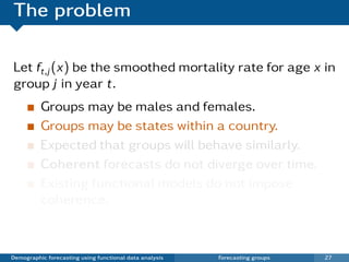 The problem

Let ft,j (x) be the smoothed mortality rate for age x in
group j in year t.
          Groups may be males and females.
          Groups may be states within a country.
          Expected that groups will behave similarly.
          Coherent forecasts do not diverge over time.
          Existing functional models do not impose
          coherence.



Demographic forecasting using functional data analysis   Forecasting groups   27
 
