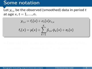 Some notation
Let yt,x be the observed (smoothed) data in period t
at age x, t = 1, . . . , n.
                       yt,x = ft (x) + σt (x)εt,x
                                                     K
                     ft (x) = µ(x) +                      βt,k φk (x) + et (x)
                                                   k =1


     Estimate ft (x) using penalized regression splines.
     Estimate µ(x) as me(di)an ft (x) across years.
     Estimate βt,k and φk (x) using (robust) functional
     principal components.
          iid                  iid
     εt,x ∼ N(0, 1) and et (x) ∼ N(0, v(x)).
Demographic forecasting using functional data analysis          A functional linear model   6
 