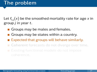 The problem

Let ft,j (x) be the smoothed mortality rate for age x in
group j in year t.
          Groups may be males and females.
          Groups may be states within a country.
          Expected that groups will behave similarly.
          Coherent forecasts do not diverge over time.
          Existing functional models do not impose
          coherence.



Demographic forecasting using functional data analysis   Forecasting groups   27
 
