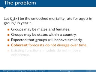 The problem

Let ft,j (x) be the smoothed mortality rate for age x in
group j in year t.
          Groups may be males and females.
          Groups may be states within a country.
          Expected that groups will behave similarly.
          Coherent forecasts do not diverge over time.
          Existing functional models do not impose
          coherence.



Demographic forecasting using functional data analysis   Forecasting groups   27
 