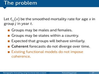 The problem

Let ft,j (x) be the smoothed mortality rate for age x in
group j in year t.
          Groups may be males and females.
          Groups may be states within a country.
          Expected that groups will behave similarly.
          Coherent forecasts do not diverge over time.
          Existing functional models do not impose
          coherence.



Demographic forecasting using functional data analysis   Forecasting groups   27
 