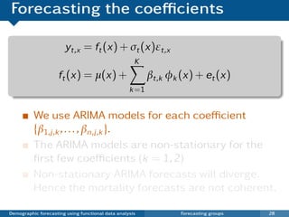Forecasting the coeﬃcients

                       yt,x = ft (x) + σt (x)εt,x
                                                     K
                     ft (x) = µ(x) +                      βt,k φk (x) + et (x)
                                                   k =1


          We use ARIMA models for each coeﬃcient
          {β1,j ,k , . . . , βn,j ,k }.
          The ARIMA models are non-stationary for the
          ﬁrst few coeﬃcients (k = 1, 2)
          Non-stationary ARIMA forecasts will diverge.
          Hence the mortality forecasts are not coherent.

Demographic forecasting using functional data analysis            Forecasting groups   28
 