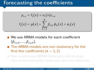 Forecasting the coeﬃcients

                       yt,x = ft (x) + σt (x)εt,x
                                                     K
                     ft (x) = µ(x) +                      βt,k φk (x) + et (x)
                                                   k =1


          We use ARIMA models for each coeﬃcient
          {β1,j ,k , . . . , βn,j ,k }.
          The ARIMA models are non-stationary for the
          ﬁrst few coeﬃcients (k = 1, 2)
          Non-stationary ARIMA forecasts will diverge.
          Hence the mortality forecasts are not coherent.

Demographic forecasting using functional data analysis            Forecasting groups   28
 