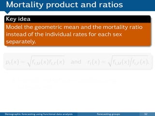 Mortality product and ratios
Key idea
Model the geometric mean and the mortality ratio
instead of the individual rates for each sex
separately.


pt (x) =             ft,M (x)ft,F (x) and rt (x) =                   ft,M (x) ft,F (x).


          Product and ratio are approximately
          independent
          Ratio should be stationary (for coherence) but
          product can be non-stationary.
Demographic forecasting using functional data analysis   Forecasting groups         32
 