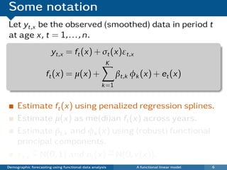 Some notation
Let yt,x be the observed (smoothed) data in period t
at age x, t = 1, . . . , n.
                       yt,x = ft (x) + σt (x)εt,x
                                                     K
                     ft (x) = µ(x) +                      βt,k φk (x) + et (x)
                                                   k =1


     Estimate ft (x) using penalized regression splines.
     Estimate µ(x) as me(di)an ft (x) across years.
     Estimate βt,k and φk (x) using (robust) functional
     principal components.
          iid                  iid
     εt,x ∼ N(0, 1) and et (x) ∼ N(0, v(x)).
Demographic forecasting using functional data analysis          A functional linear model   6
 