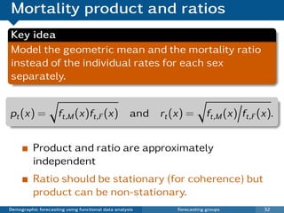 Mortality product and ratios
Key idea
Model the geometric mean and the mortality ratio
instead of the individual rates for each sex
separately.


pt (x) =             ft,M (x)ft,F (x) and rt (x) =                   ft,M (x) ft,F (x).


          Product and ratio are approximately
          independent
          Ratio should be stationary (for coherence) but
          product can be non-stationary.
Demographic forecasting using functional data analysis   Forecasting groups         32
 