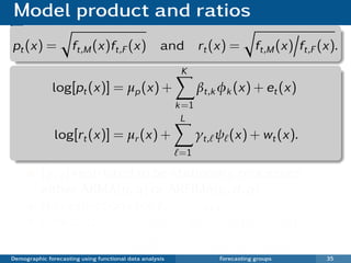 Model product and ratios
pt (x) =             ft,M (x)ft,F (x) and                       rt (x) =        ft,M (x) ft,F (x).
                                                          K
              log[pt (x)] = µp (x) +                            βt,k φk (x) + et (x)
                                                         k =1
                                                          L
               log[rt (x)] = µr (x) +                           γt, ψ (x) + wt (x).
                                                         =1

          {γt, } restricted to be stationary processes:
          either ARMA(p, q) or ARFIMA(p, d , q).
          No restrictions for βt,1 , . . . , βt,K .
          Forecasts: fn+h |n,M (x) = pn+h |n (x)rn+h |n (x)
                        fn+h |n,F (x) = pn+h |n (x) rn+h |n (x).
Demographic forecasting using functional data analysis              Forecasting groups         35
 