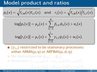 Model product and ratios
pt (x) =             ft,M (x)ft,F (x) and                       rt (x) =        ft,M (x) ft,F (x).
                                                          K
              log[pt (x)] = µp (x) +                            βt,k φk (x) + et (x)
                                                         k =1
                                                          L
               log[rt (x)] = µr (x) +                           γt, ψ (x) + wt (x).
                                                         =1

          {γt, } restricted to be stationary processes:
          either ARMA(p, q) or ARFIMA(p, d , q).
          No restrictions for βt,1 , . . . , βt,K .
          Forecasts: fn+h |n,M (x) = pn+h |n (x)rn+h |n (x)
                        fn+h |n,F (x) = pn+h |n (x) rn+h |n (x).
Demographic forecasting using functional data analysis              Forecasting groups         35
 