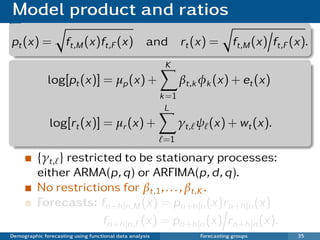 Model product and ratios
pt (x) =             ft,M (x)ft,F (x) and                       rt (x) =        ft,M (x) ft,F (x).
                                                          K
              log[pt (x)] = µp (x) +                            βt,k φk (x) + et (x)
                                                         k =1
                                                          L
               log[rt (x)] = µr (x) +                           γt, ψ (x) + wt (x).
                                                         =1

          {γt, } restricted to be stationary processes:
          either ARMA(p, q) or ARFIMA(p, d , q).
          No restrictions for βt,1 , . . . , βt,K .
          Forecasts: fn+h |n,M (x) = pn+h |n (x)rn+h |n (x)
                        fn+h |n,F (x) = pn+h |n (x) rn+h |n (x).
Demographic forecasting using functional data analysis              Forecasting groups         35
 