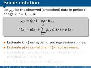 Some notation
Let yt,x be the observed (smoothed) data in period t
at age x, t = 1, . . . , n.
                       yt,x = ft (x) + σt (x)εt,x
                                                     K
                     ft (x) = µ(x) +                      βt,k φk (x) + et (x)
                                                   k =1


     Estimate ft (x) using penalized regression splines.
     Estimate µ(x) as me(di)an ft (x) across years.
     Estimate βt,k and φk (x) using (robust) functional
     principal components.
          iid                  iid
     εt,x ∼ N(0, 1) and et (x) ∼ N(0, v(x)).
Demographic forecasting using functional data analysis          A functional linear model   6
 