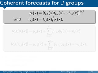 Coherent forecasts for J groups
                                  pt (x) = [ft,1 (x)ft,2 (x) · · · ft,J (x)]1/J
              and               rt,j (x) = ft,j (x) pt (x),
                                                           K
            log[pt (x)] = µp (x) +                               βt,k φk (x) + et (x)
                                                          k =1
                                                             L
           log[rt,j (x)] = µr,j (x) +                             γt,l ,j ψl ,j (x) + wt,j (x).
                                                           l =1

   pt (x) and all rt,j (x)                                  Ratios satisfy constraint
   are approximately                                        rt,1 (x)rt,2 (x) · · · rt,J (x) = 1.
   independent.
                                                            log[ft,j (x)] = log[pt (x)rt,j (x)]
 Demographic forecasting using functional data analysis                 Forecasting groups        43
 