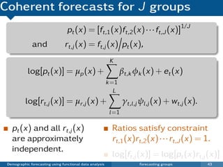 Coherent forecasts for J groups
                                  pt (x) = [ft,1 (x)ft,2 (x) · · · ft,J (x)]1/J
              and               rt,j (x) = ft,j (x) pt (x),
                                                           K
            log[pt (x)] = µp (x) +                               βt,k φk (x) + et (x)
                                                          k =1
                                                             L
           log[rt,j (x)] = µr,j (x) +                             γt,l ,j ψl ,j (x) + wt,j (x).
                                                           l =1

   pt (x) and all rt,j (x)                                  Ratios satisfy constraint
   are approximately                                        rt,1 (x)rt,2 (x) · · · rt,J (x) = 1.
   independent.
                                                            log[ft,j (x)] = log[pt (x)rt,j (x)]
 Demographic forecasting using functional data analysis                 Forecasting groups        43
 