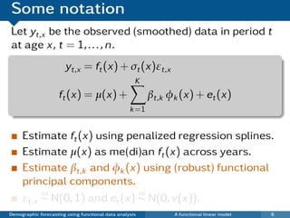 Some notation
Let yt,x be the observed (smoothed) data in period t
at age x, t = 1, . . . , n.
                       yt,x = ft (x) + σt (x)εt,x
                                                     K
                     ft (x) = µ(x) +                      βt,k φk (x) + et (x)
                                                   k =1


     Estimate ft (x) using penalized regression splines.
     Estimate µ(x) as me(di)an ft (x) across years.
     Estimate βt,k and φk (x) using (robust) functional
     principal components.
          iid                  iid
     εt,x ∼ N(0, 1) and et (x) ∼ N(0, v(x)).
Demographic forecasting using functional data analysis          A functional linear model   6
 