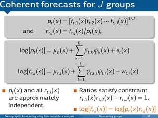 Coherent forecasts for J groups
                                  pt (x) = [ft,1 (x)ft,2 (x) · · · ft,J (x)]1/J
              and               rt,j (x) = ft,j (x) pt (x),
                                                           K
            log[pt (x)] = µp (x) +                               βt,k φk (x) + et (x)
                                                          k =1
                                                             L
           log[rt,j (x)] = µr,j (x) +                             γt,l ,j ψl ,j (x) + wt,j (x).
                                                           l =1

   pt (x) and all rt,j (x)                                  Ratios satisfy constraint
   are approximately                                        rt,1 (x)rt,2 (x) · · · rt,J (x) = 1.
   independent.
                                                            log[ft,j (x)] = log[pt (x)rt,j (x)]
 Demographic forecasting using functional data analysis                 Forecasting groups        43
 