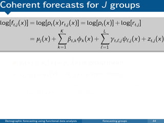 Coherent forecasts for J groups
log[ft,j (x)] = log[pt (x)rt,j (x)] = log[pt (x)] + log[rt,j ]
                                           K                    L
                    = µj (x) +                  βt,k φk (x) +        γt, ,j ψ ,j (x) + zt,j (x)
                                         k =1                   =1


            µj (x) = µp (x) + µr,j (x) is group mean
            zt,j (x) = et (x) + wt,j (x) is error term.
            {γt, } restricted to be stationary processes:
            either ARMA(p, q) or ARFIMA(p, d , q).
            No restrictions for βt,1 , . . . , βt,K .

  Demographic forecasting using functional data analysis        Forecasting groups       44
 
