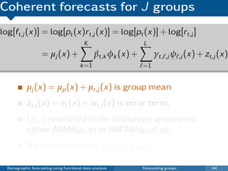 Coherent forecasts for J groups
log[ft,j (x)] = log[pt (x)rt,j (x)] = log[pt (x)] + log[rt,j ]
                                           K                    L
                    = µj (x) +                  βt,k φk (x) +        γt, ,j ψ ,j (x) + zt,j (x)
                                         k =1                   =1


            µj (x) = µp (x) + µr,j (x) is group mean
            zt,j (x) = et (x) + wt,j (x) is error term.
            {γt, } restricted to be stationary processes:
            either ARMA(p, q) or ARFIMA(p, d , q).
            No restrictions for βt,1 , . . . , βt,K .

  Demographic forecasting using functional data analysis        Forecasting groups       44
 
