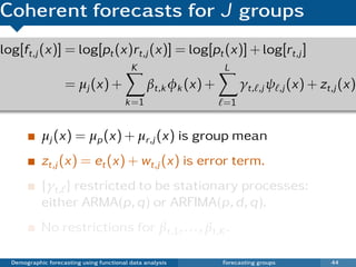 Coherent forecasts for J groups
log[ft,j (x)] = log[pt (x)rt,j (x)] = log[pt (x)] + log[rt,j ]
                                           K                    L
                    = µj (x) +                  βt,k φk (x) +        γt, ,j ψ ,j (x) + zt,j (x)
                                         k =1                   =1


            µj (x) = µp (x) + µr,j (x) is group mean
            zt,j (x) = et (x) + wt,j (x) is error term.
            {γt, } restricted to be stationary processes:
            either ARMA(p, q) or ARFIMA(p, d , q).
            No restrictions for βt,1 , . . . , βt,K .

  Demographic forecasting using functional data analysis        Forecasting groups       44
 
