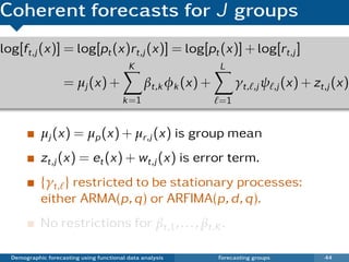 Coherent forecasts for J groups
log[ft,j (x)] = log[pt (x)rt,j (x)] = log[pt (x)] + log[rt,j ]
                                           K                    L
                    = µj (x) +                  βt,k φk (x) +        γt, ,j ψ ,j (x) + zt,j (x)
                                         k =1                   =1


            µj (x) = µp (x) + µr,j (x) is group mean
            zt,j (x) = et (x) + wt,j (x) is error term.
            {γt, } restricted to be stationary processes:
            either ARMA(p, q) or ARFIMA(p, d , q).
            No restrictions for βt,1 , . . . , βt,K .

  Demographic forecasting using functional data analysis        Forecasting groups       44
 