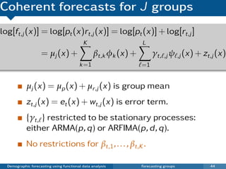 Coherent forecasts for J groups
log[ft,j (x)] = log[pt (x)rt,j (x)] = log[pt (x)] + log[rt,j ]
                                           K                    L
                    = µj (x) +                  βt,k φk (x) +        γt, ,j ψ ,j (x) + zt,j (x)
                                         k =1                   =1


            µj (x) = µp (x) + µr,j (x) is group mean
            zt,j (x) = et (x) + wt,j (x) is error term.
            {γt, } restricted to be stationary processes:
            either ARMA(p, q) or ARFIMA(p, d , q).
            No restrictions for βt,1 , . . . , βt,K .

  Demographic forecasting using functional data analysis        Forecasting groups       44
 