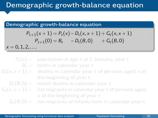 Demographic growth-balance equation

  Demographic growth-balance equation
            Pt+1 (x + 1) = Pt (x) − Dt (x, x + 1) + Gt (x, x + 1)
                    Pt+1 (0) = Bt − Dt (B , 0)    + Gt (B , 0)
  x = 0, 1, 2, . . . .

        Pt (x) = population of age x at 1 January, year t
            Bt = births in calendar year t
Dt (x, x + 1) = deaths in calendar year t of persons aged x at
                 the beginning of year t
    Dt (B , 0) = infant deaths in calendar year t
Gt (x, x + 1) = net migrants in calendar year t of persons aged
                 x at the beginning of year t
    Gt (B , 0) = net migrants of infants born in calendar year t

 Demographic forecasting using functional data analysis   Population forecasting   46
 