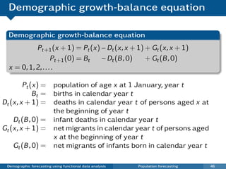 Demographic growth-balance equation

  Demographic growth-balance equation
            Pt+1 (x + 1) = Pt (x) − Dt (x, x + 1) + Gt (x, x + 1)
                    Pt+1 (0) = Bt − Dt (B , 0)    + Gt (B , 0)
  x = 0, 1, 2, . . . .

        Pt (x) = population of age x at 1 January, year t
            Bt = births in calendar year t
Dt (x, x + 1) = deaths in calendar year t of persons aged x at
                 the beginning of year t
    Dt (B , 0) = infant deaths in calendar year t
Gt (x, x + 1) = net migrants in calendar year t of persons aged
                 x at the beginning of year t
    Gt (B , 0) = net migrants of infants born in calendar year t

 Demographic forecasting using functional data analysis   Population forecasting   46
 