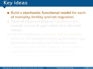 Key ideas
          Build a stochastic functional model for each
          of mortality, fertility and net migration.
          Treat all observed data as functional (i.e.,
          smooth curves of age) rather than discrete
          values.
          Use the models to simulate future sample
          paths of all components giving the entire age
          distribution at every year into the future.
          Compute future births, deaths, net migrants.
          and populations from simulated rates.
          Combine the results to get age-speciﬁc
          stochastic population forecasts.

Demographic forecasting using functional data analysis   Population forecasting   47
 