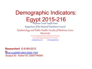 Demographic Indicators:
Egypt 2015-216Professor Tarek Tawfik Amin
Rapporteur of the National Population Council
Epidemiology and Public Health, Faculty of Medicine, Cairo
University
Geneva Foundation for Medical Education and Training
Asian Pacific Organization for Cancer Prevention
amin55@myway.com dramin55@gmail.com
ResearcherI
D:
E-6189-2012
orcid.org/0000-0003-2502-110X
Scopus ID: Author ID: 23007746000
 