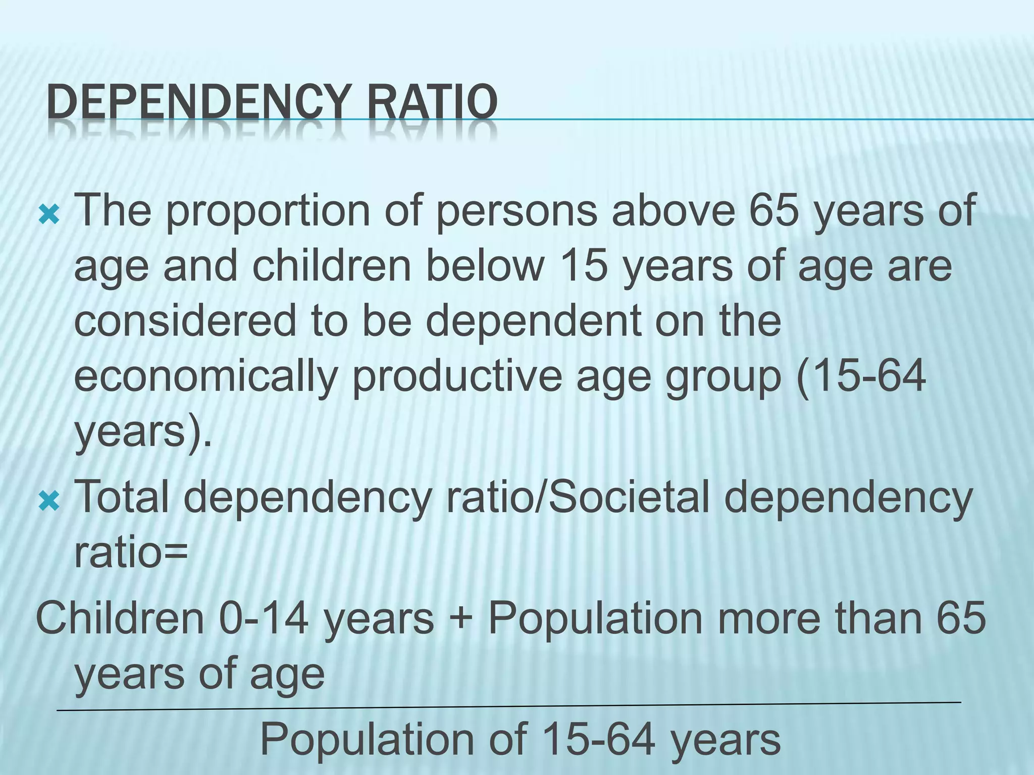 DEPENDENCY RATIO
 The proportion of persons above 65 years of
age and children below 15 years of age are
considered to be dependent on the
economically productive age group (15-64
years).
 Total dependency ratio/Societal dependency
ratio=
Children 0-14 years + Population more than 65
years of age
Population of 15-64 years
 